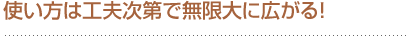 使い方は工夫次第で無限大に広がる！